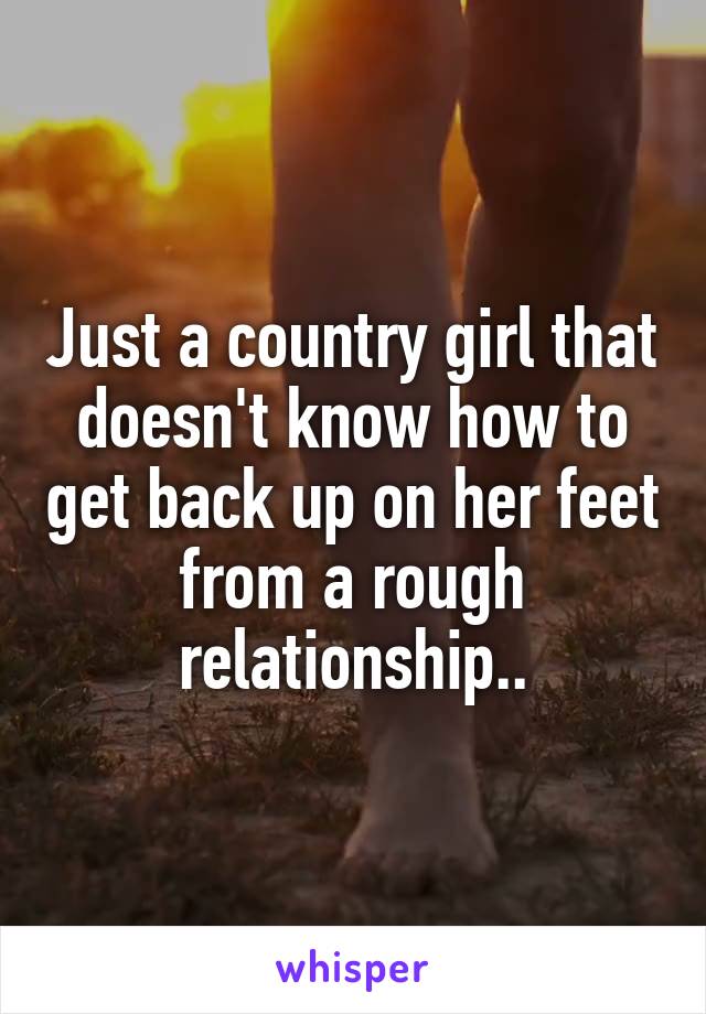 Just a country girl that doesn't know how to get back up on her feet from a rough relationship..