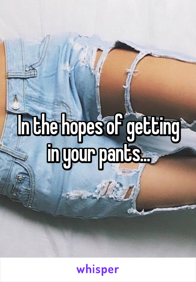 In the hopes of getting in your pants...