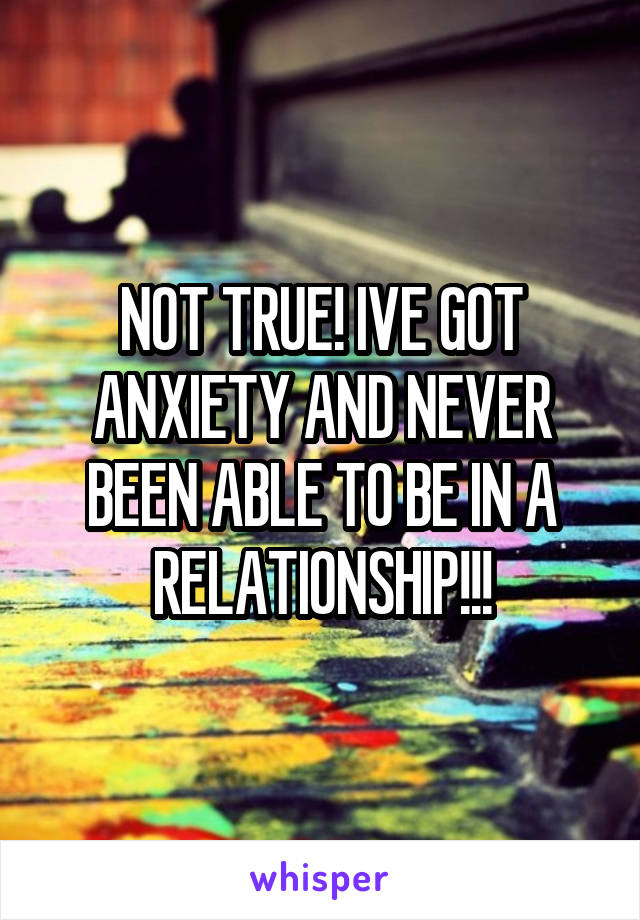 NOT TRUE! IVE GOT ANXIETY AND NEVER BEEN ABLE TO BE IN A RELATIONSHIP!!!