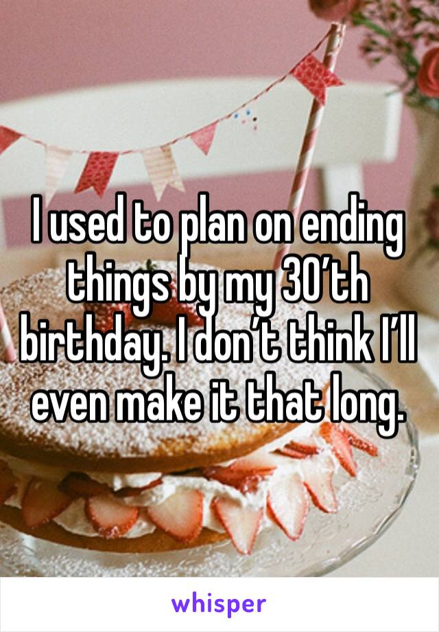 I used to plan on ending things by my 30’th birthday. I don’t think I’ll even make it that long. 