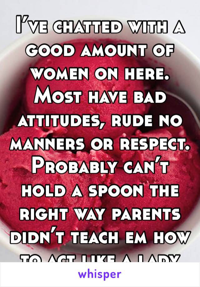 I’ve chatted with a good amount of women on here.  Most have bad attitudes, rude no manners or respect.  Probably can’t hold a spoon the right way parents didn’t teach em how to act like a lady 