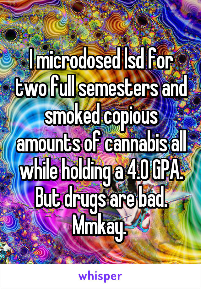 I microdosed lsd for two full semesters and smoked copious amounts of cannabis all while holding a 4.0 GPA. But drugs are bad. Mmkay. 