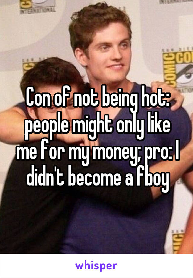 Con of not being hot: people might only like me for my money; pro: I didn't become a fboy