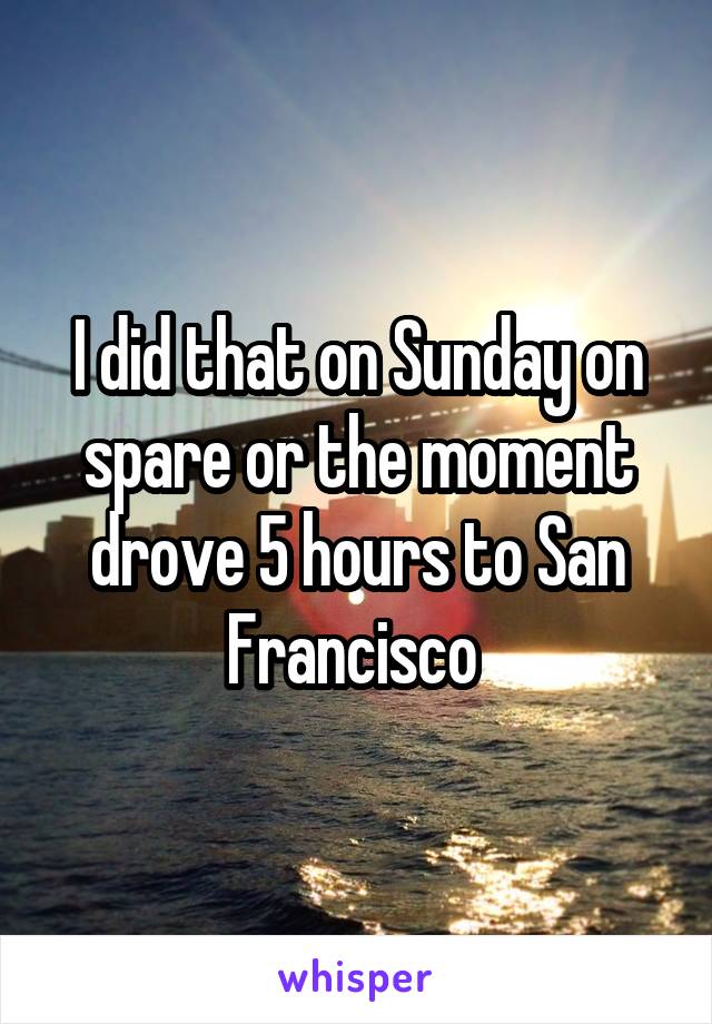 I did that on Sunday on spare or the moment drove 5 hours to San Francisco 