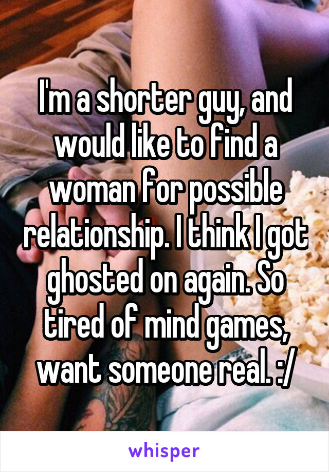 I'm a shorter guy, and would like to find a woman for possible relationship. I think I got ghosted on again. So tired of mind games, want someone real. :/