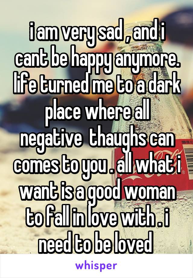 i am very sad , and i cant be happy anymore. life turned me to a dark place where all negative  thaughs can comes to you . all what i want is a good woman to fall in love with . i need to be loved 