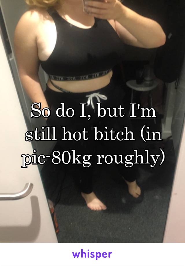 So do I, but I'm still hot bitch (in pic-80kg roughly)
