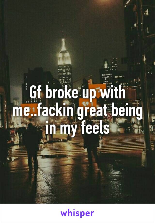 Gf broke up with me..fackin great being in my feels