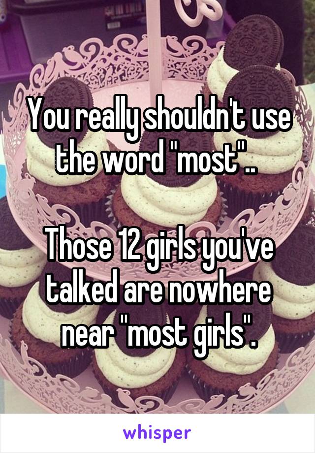 You really shouldn't use the word "most".. 

Those 12 girls you've talked are nowhere near "most girls".