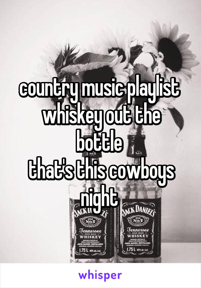 country music playlist 
whiskey out the bottle 
that's this cowboys night 