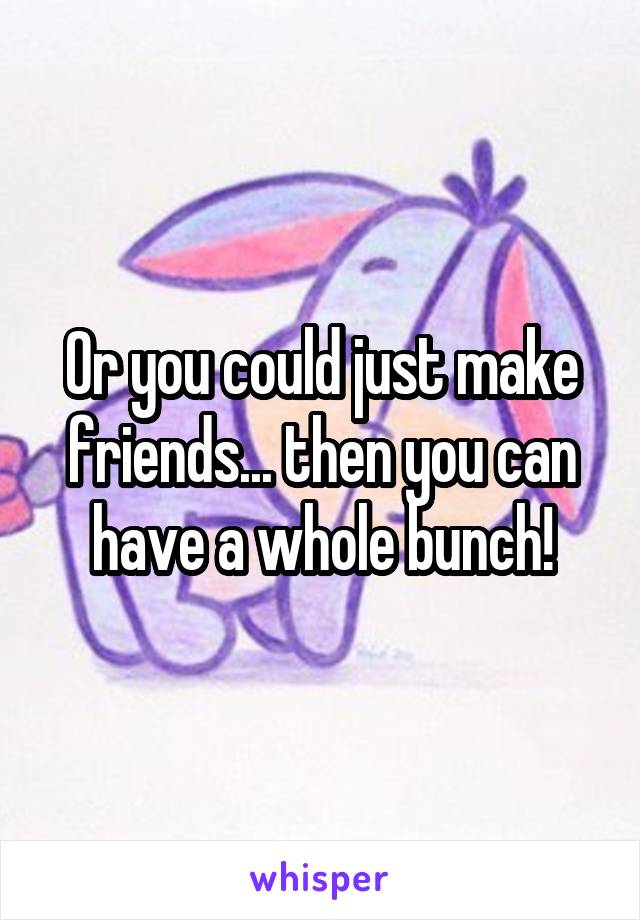 Or you could just make friends... then you can have a whole bunch!