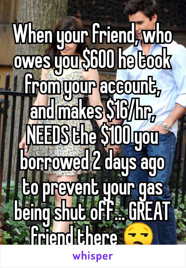 When your friend, who owes you $600 he took from your account, and makes $16/hr, NEEDS the $100 you borrowed 2 days ago to prevent your gas being shut off... GREAT friend there 😒