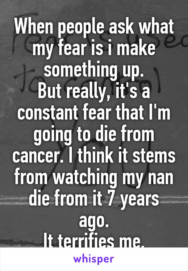 When people ask what my fear is i make something up.
But really, it's a constant fear that I'm going to die from cancer. I think it stems from watching my nan die from it 7 years ago.
It terrifies me.