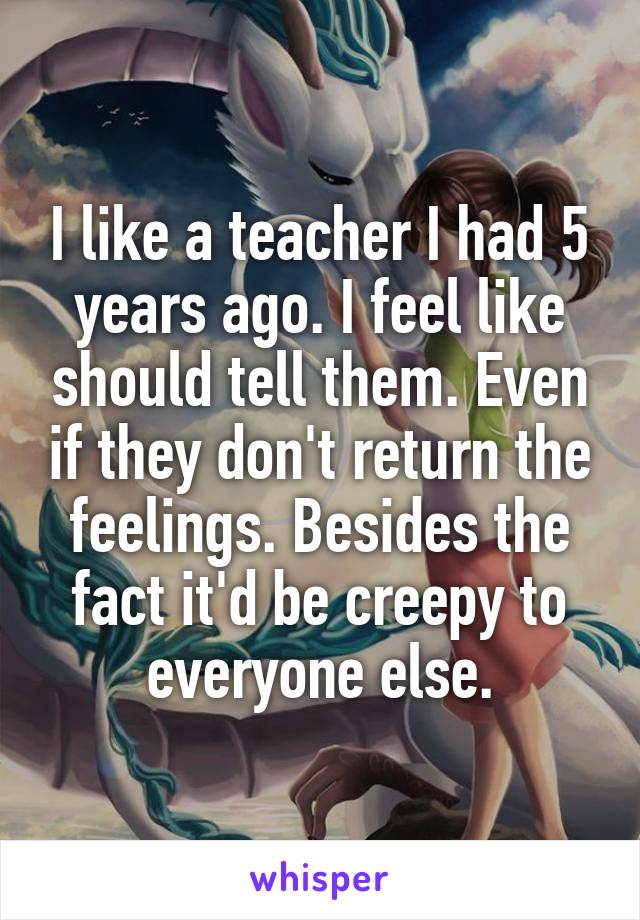 I like a teacher I had 5 years ago. I feel like should tell them. Even if they don't return the feelings. Besides the fact it'd be creepy to everyone else.