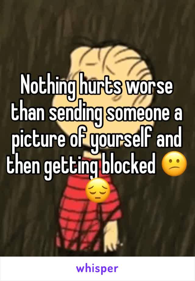 Nothing hurts worse than sending someone a picture of yourself and then getting blocked 😕😔