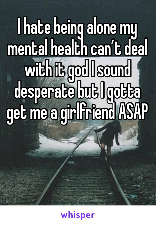 I hate being alone my mental health can’t deal with it god I sound desperate but I gotta get me a girlfriend ASAP 