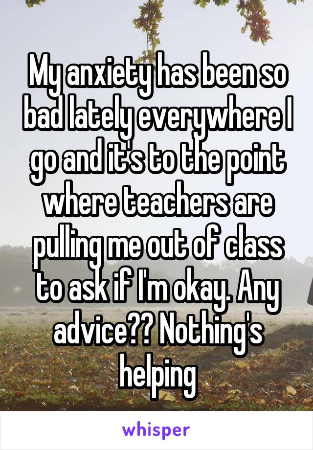 My anxiety has been so bad lately everywhere I go and it's to the point where teachers are pulling me out of class to ask if I'm okay. Any advice?? Nothing's helping