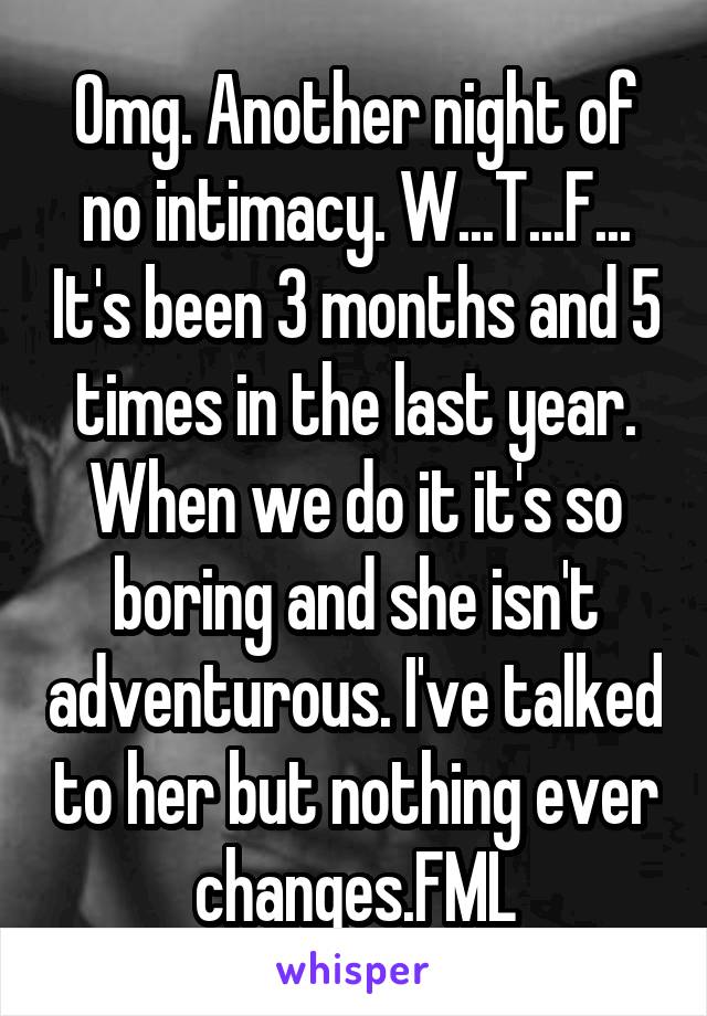 Omg. Another night of no intimacy. W...T...F... It's been 3 months and 5 times in the last year. When we do it it's so boring and she isn't adventurous. I've talked to her but nothing ever changes.FML