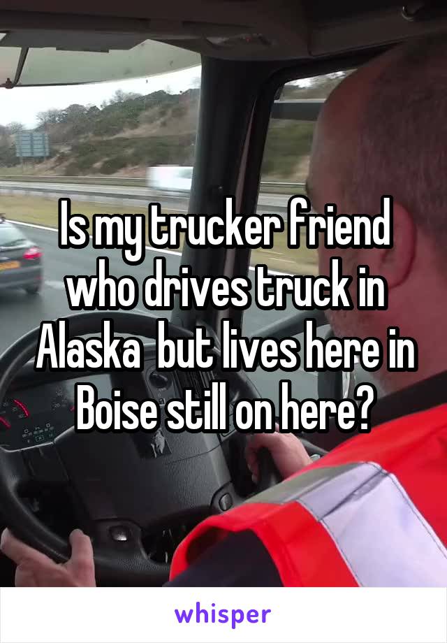 Is my trucker friend who drives truck in Alaska  but lives here in Boise still on here?