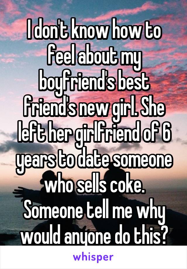 I don't know how to feel about my boyfriend's best friend's new girl. She left her girlfriend of 6 years to date someone who sells coke. Someone tell me why would anyone do this?