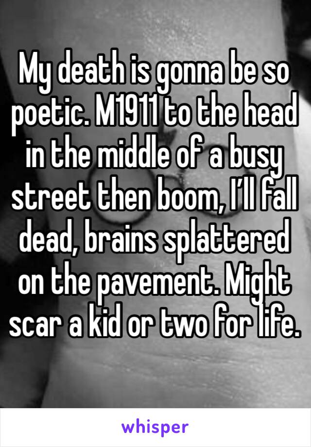 My death is gonna be so poetic. M1911 to the head in the middle of a busy street then boom, I’ll fall dead, brains splattered on the pavement. Might scar a kid or two for life. 