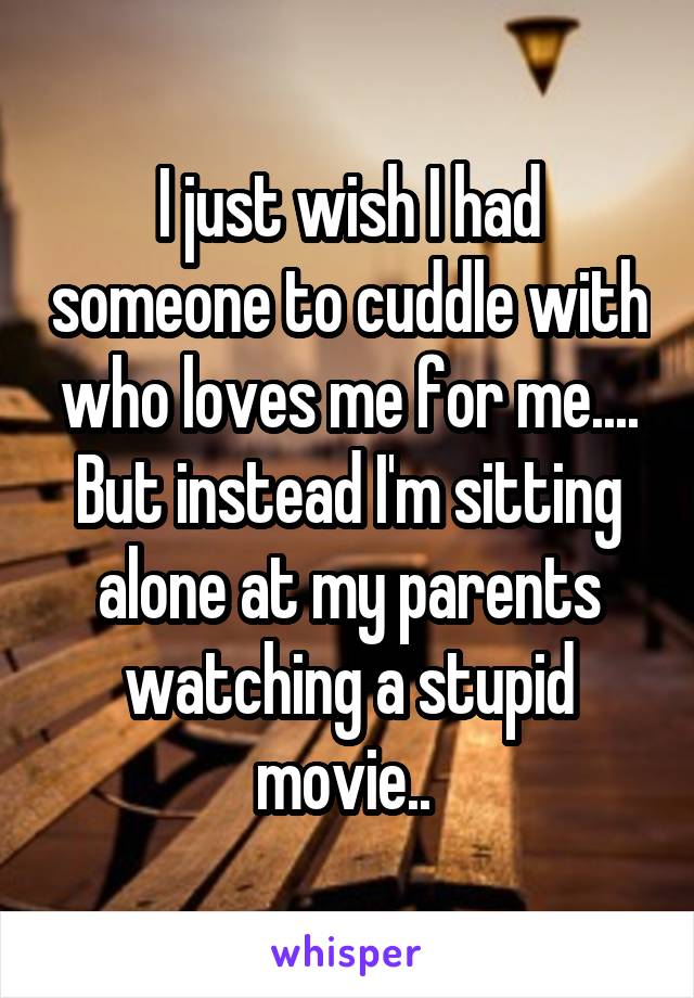 I just wish I had someone to cuddle with who loves me for me.... But instead I'm sitting alone at my parents watching a stupid movie.. 