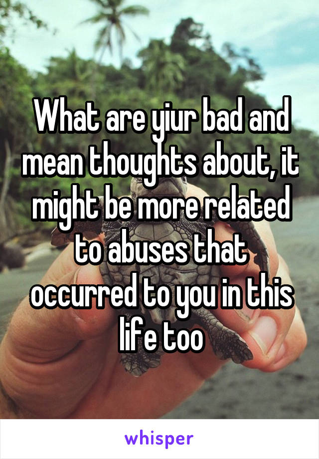 What are yiur bad and mean thoughts about, it might be more related to abuses that occurred to you in this life too