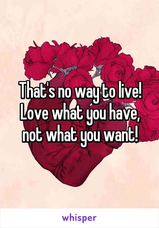 That's no way to live! Love what you have, not what you want!