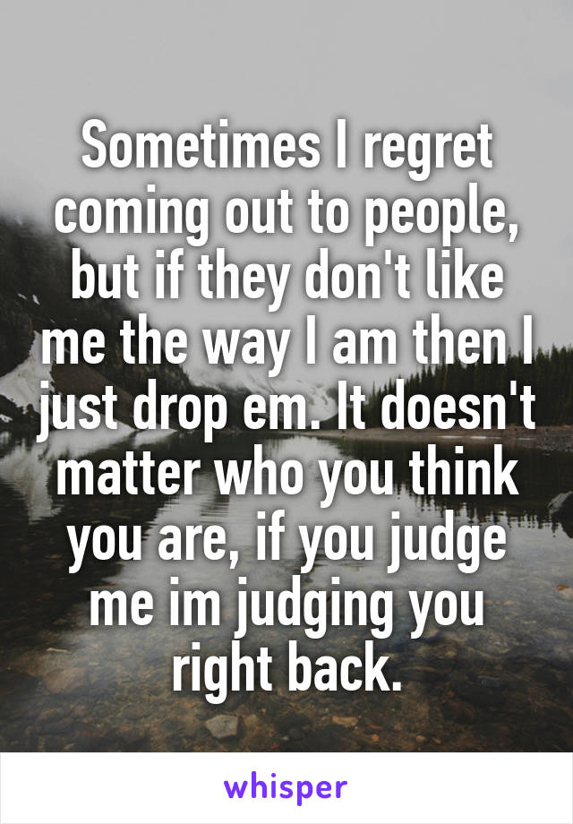 Sometimes I regret coming out to people, but if they don't like me the way I am then I just drop em. It doesn't matter who you think you are, if you judge me im judging you right back.