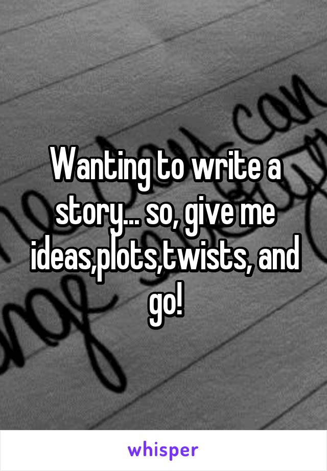 Wanting to write a story... so, give me ideas,plots,twists, and go!