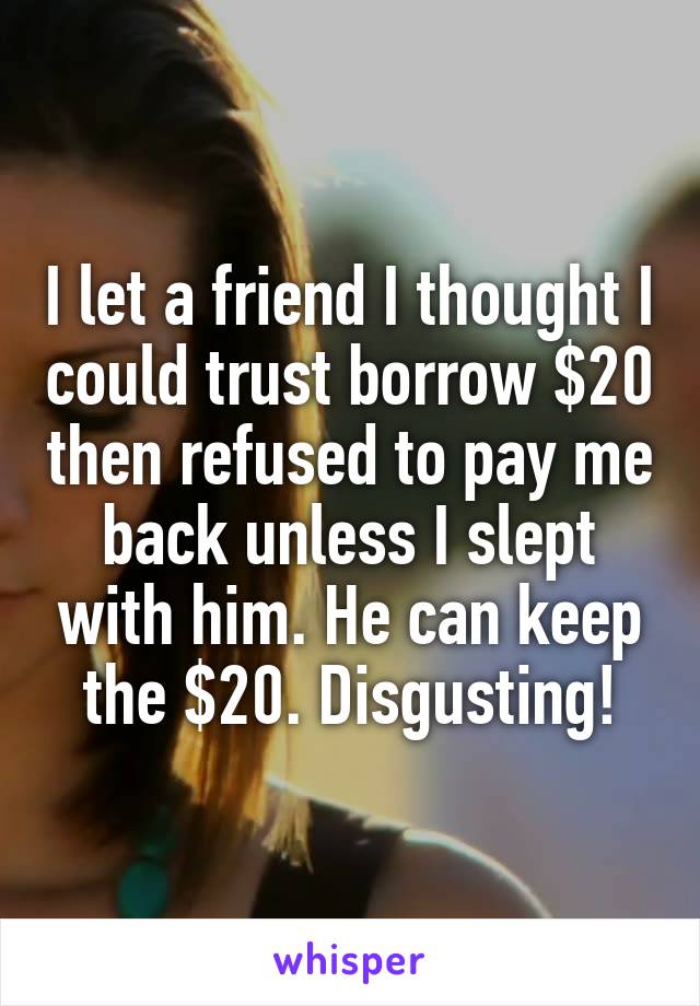 I let a friend I thought I could trust borrow $20 then refused to pay me back unless I slept with him. He can keep the $20. Disgusting!