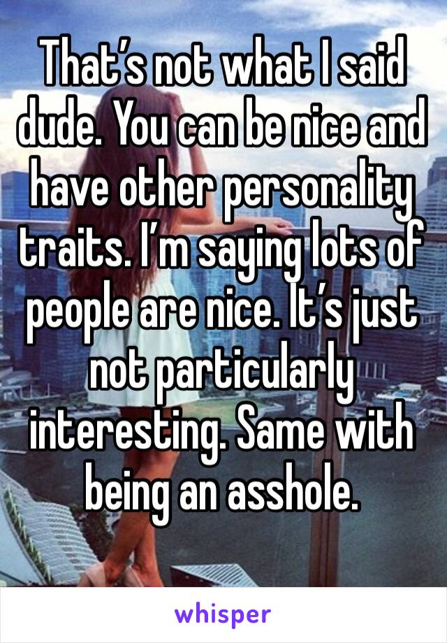 That’s not what I said dude. You can be nice and have other personality traits. I’m saying lots of people are nice. It’s just not particularly interesting. Same with being an asshole.