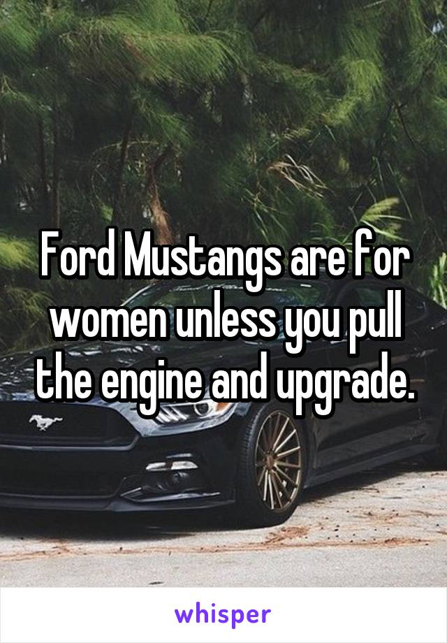 Ford Mustangs are for women unless you pull the engine and upgrade.