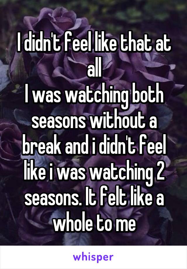 I didn't feel like that at all
I was watching both seasons without a break and i didn't feel like i was watching 2 seasons. It felt like a whole to me