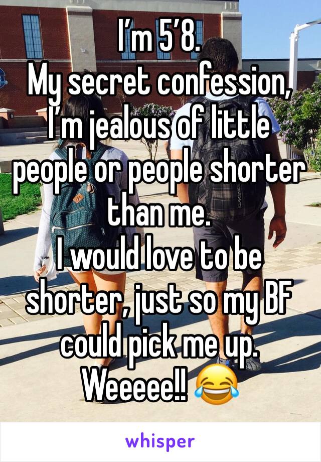I’m 5’8.
My secret confession, I’m jealous of little people or people shorter than me.
I would love to be shorter, just so my BF could pick me up. Weeeee!! 😂
