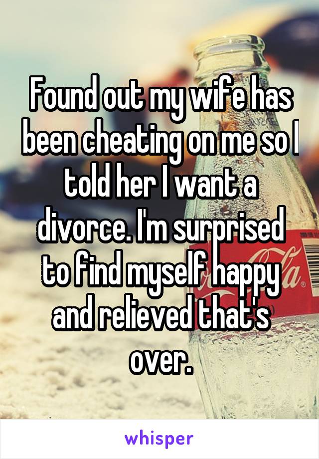 Found out my wife has been cheating on me so I told her I want a divorce. I'm surprised to find myself happy and relieved that's over.