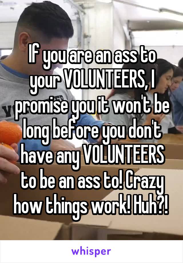 If you are an ass to your VOLUNTEERS, I promise you it won't be long before you don't have any VOLUNTEERS to be an ass to! Crazy how things work! Huh?! 