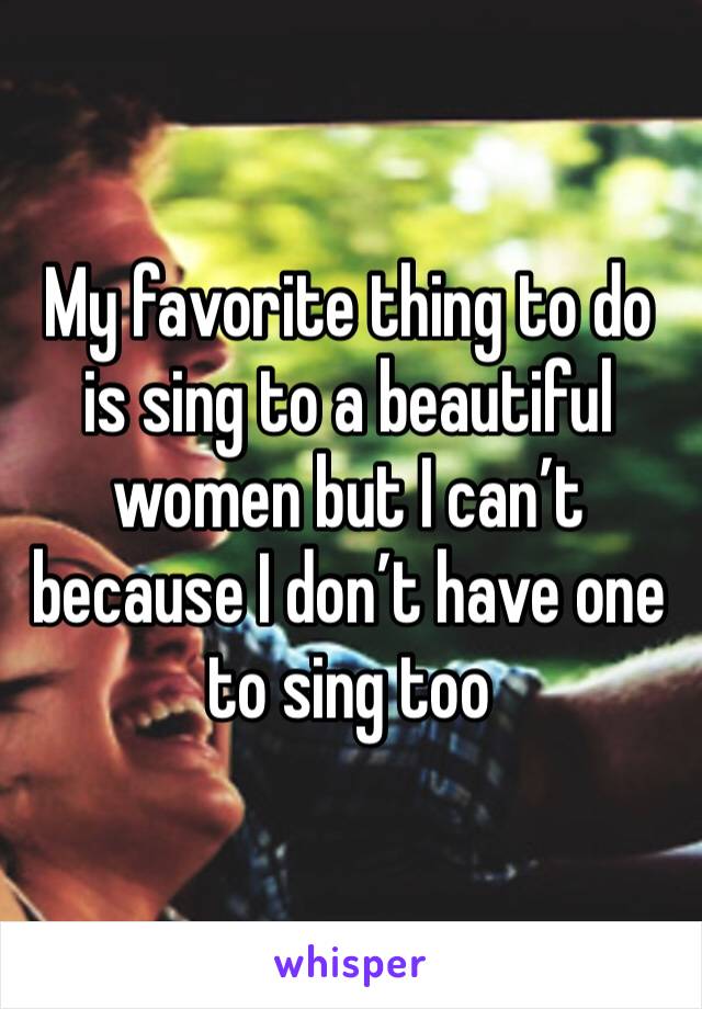 My favorite thing to do is sing to a beautiful women but I can’t because I don’t have one to sing too 
