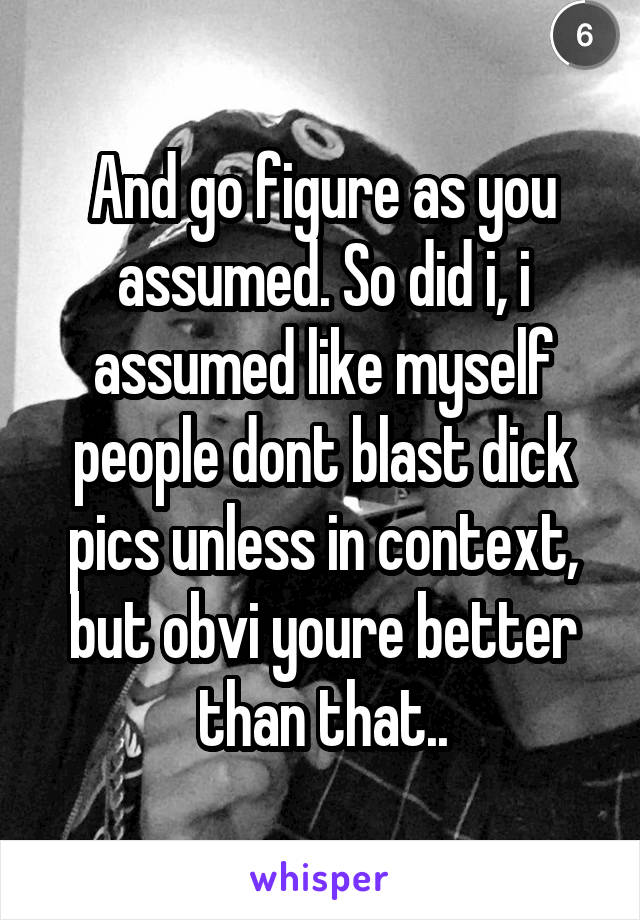 And go figure as you assumed. So did i, i assumed like myself people dont blast dick pics unless in context, but obvi youre better than that..