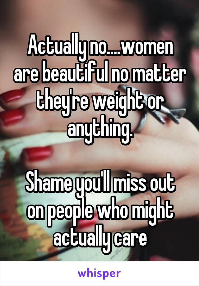 Actually no....women are beautiful no matter they're weight or anything.

Shame you'll miss out on people who might actually care