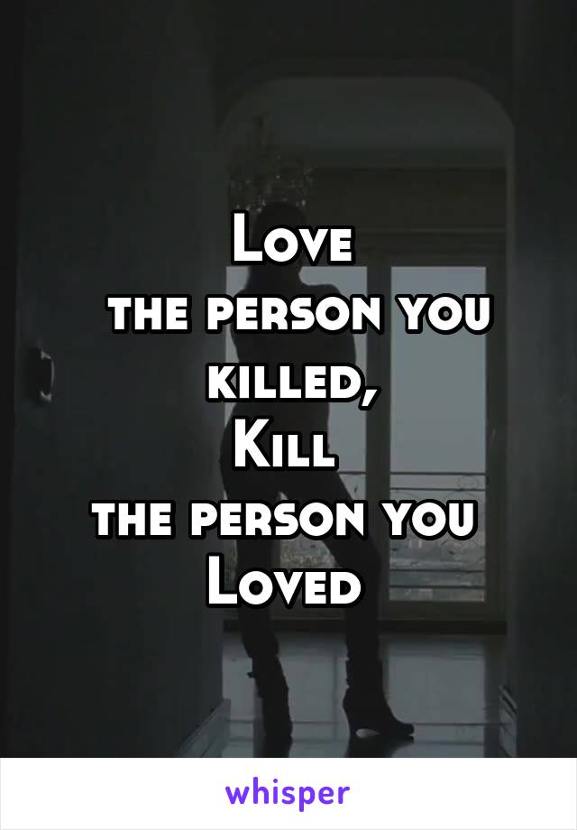 Love
 the person you
 killed, 
Kill 
the person you 
Loved 
