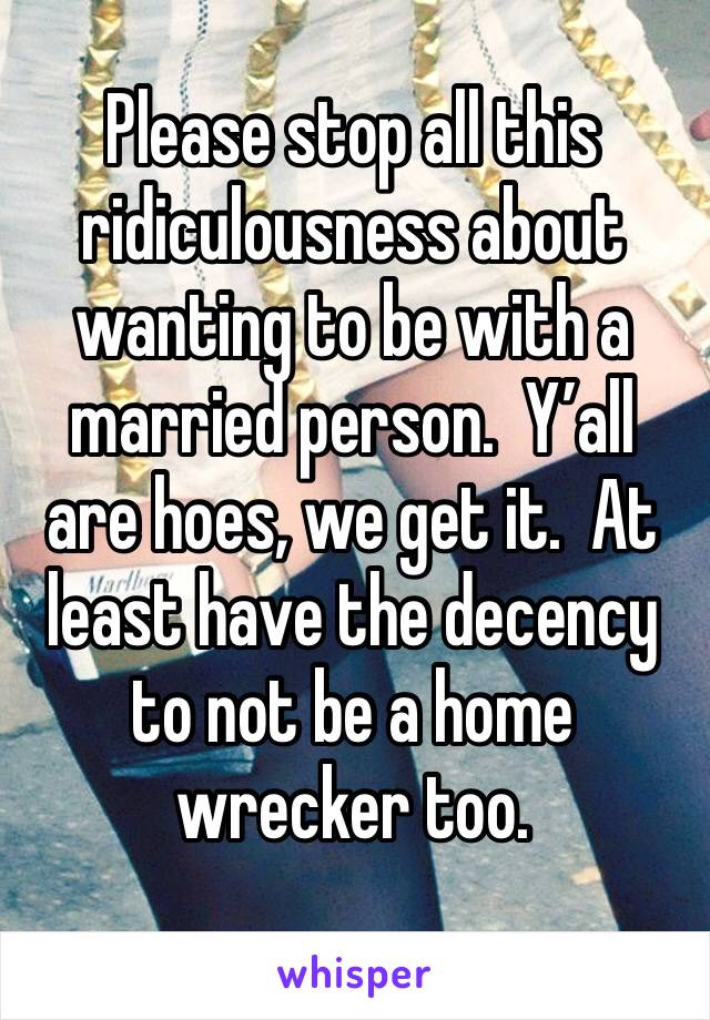 Please stop all this ridiculousness about wanting to be with a married person.  Y’all are hoes, we get it.  At least have the decency to not be a home wrecker too.  