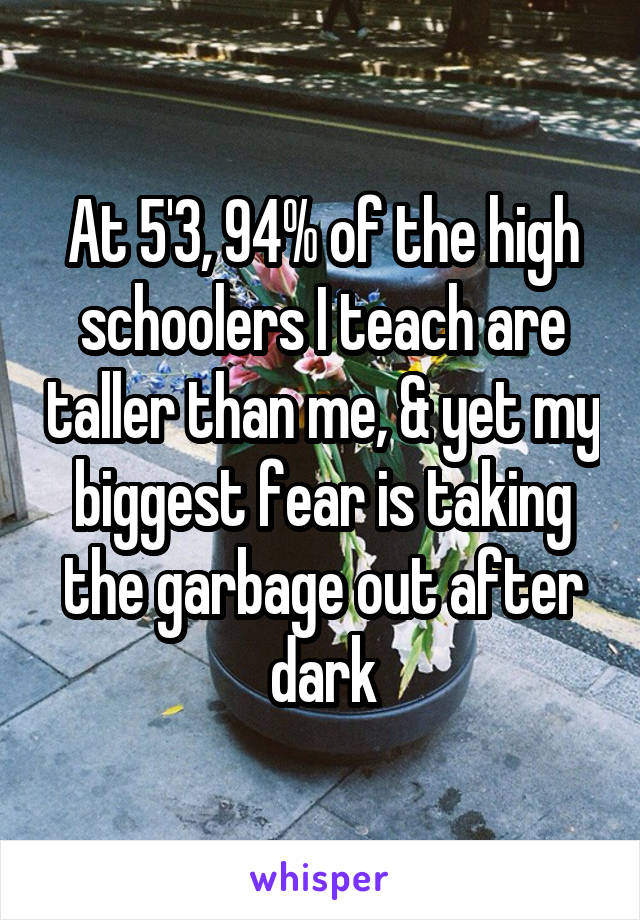 At 5'3, 94% of the high schoolers I teach are taller than me, & yet my biggest fear is taking the garbage out after dark
