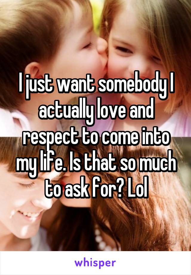 I just want somebody I actually love and respect to come into my life. Is that so much to ask for? Lol