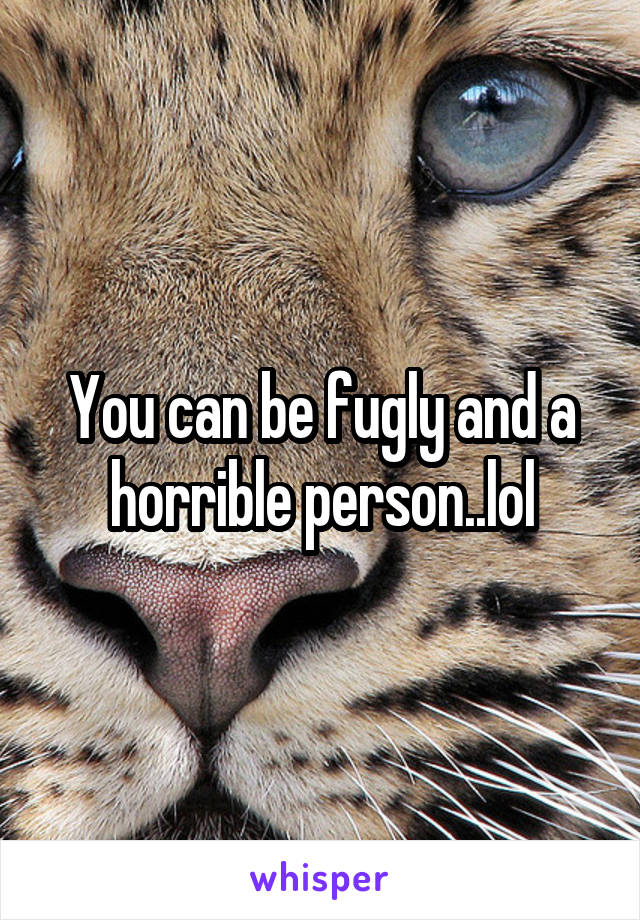 You can be fugly and a horrible person..lol