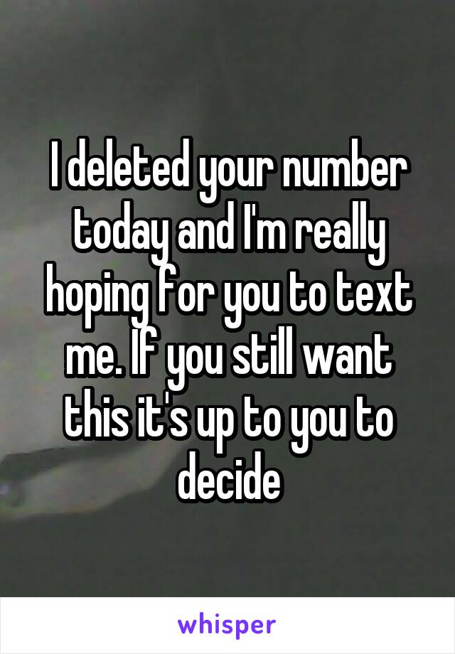 I deleted your number today and I'm really hoping for you to text me. If you still want this it's up to you to decide