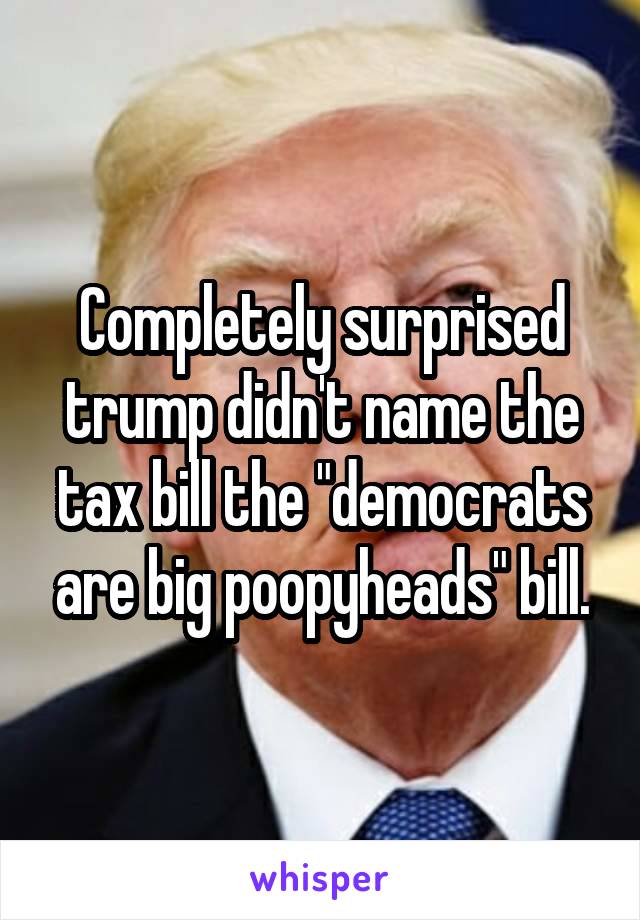 Completely surprised trump didn't name the tax bill the "democrats are big poopyheads" bill.