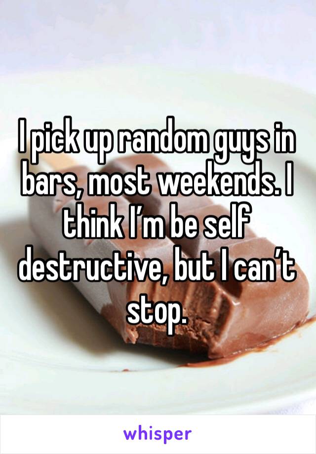 I pick up random guys in bars, most weekends. I think I’m be self destructive, but I can’t stop. 