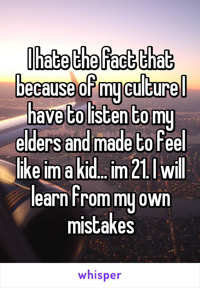 I hate the fact that because of my culture I have to listen to my elders and made to feel like im a kid... im 21. I will learn from my own mistakes