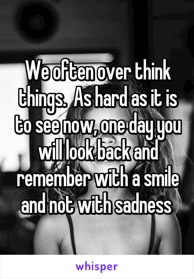 We often over think things.  As hard as it is to see now, one day you will look back and remember with a smile and not with sadness 